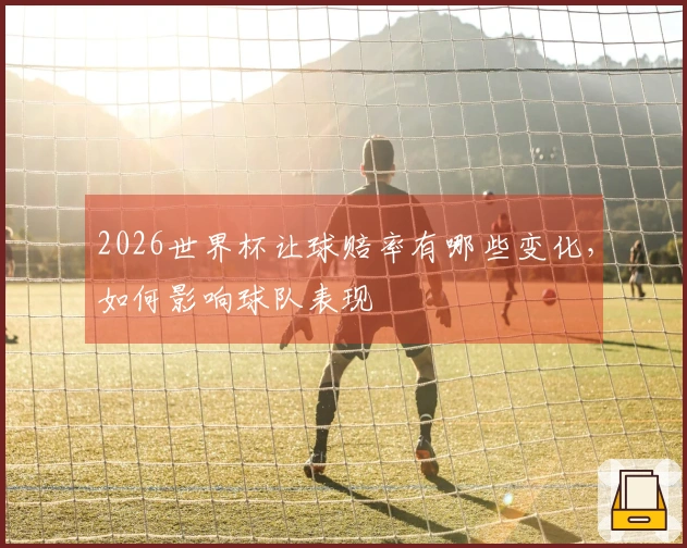 2026世界杯让球赔率有哪些变化,如何影响球队表现