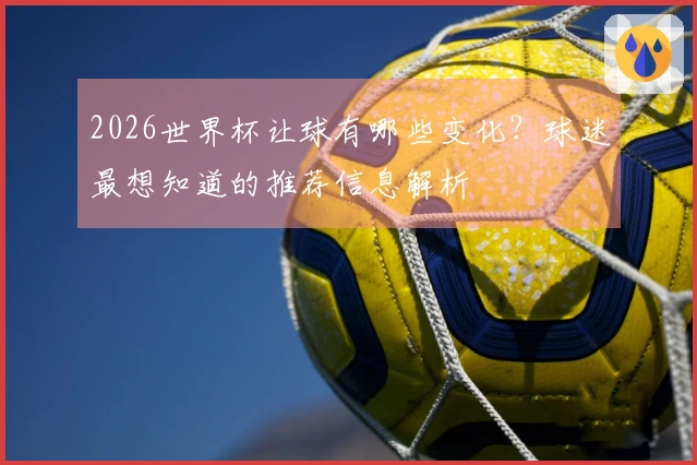 2026世界杯让球有哪些变化？球迷最想知道的推荐信息解析