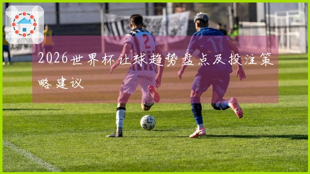 2026世界杯让球趋势盘点及投注策略建议