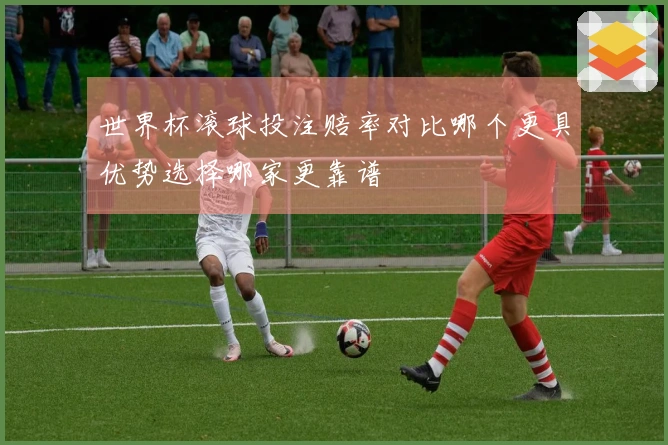 世界杯滚球投注赔率对比哪个更具优势选择哪家更靠谱