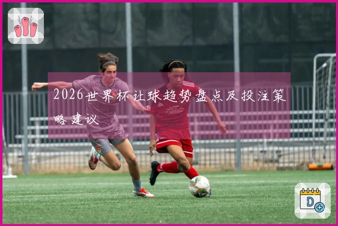 2026世界杯让球趋势盘点及投注策略建议